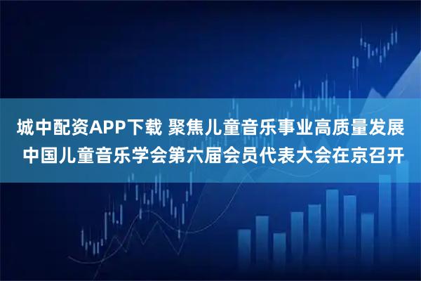 城中配资APP下载 聚焦儿童音乐事业高质量发展 中国儿童音乐学会第六届会员代表大会在京召开