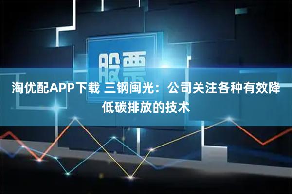 淘优配APP下载 三钢闽光：公司关注各种有效降低碳排放的技术