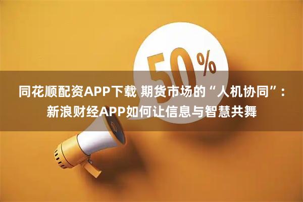 同花顺配资APP下载 期货市场的“人机协同”：新浪财经APP如何让信息与智慧共舞