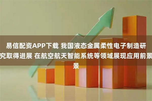 易信配资APP下载 我国液态金属柔性电子制造研究取得进展 在航空航天智能系统等领域展现应用前景