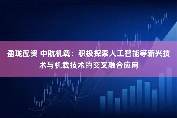 盈珑配资 中航机载：积极探索人工智能等新兴技术与机载技术的交叉融合应用