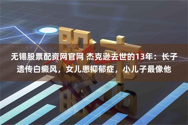 无锡股票配资网官网 杰克逊去世的13年：长子遗传白癜风，女儿患抑郁症，小儿子最像他