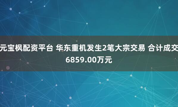 元宝枫配资平台 华东重机发生2笔大宗交易 合计成交6859.00万元