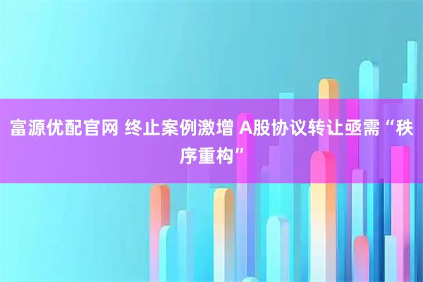 富源优配官网 终止案例激增 A股协议转让亟需“秩序重构”