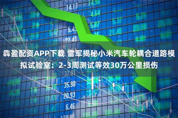 犇盈配资APP下载 雷军揭秘小米汽车轮耦合道路模拟试验室：2-3周测试等效30万公里损伤
