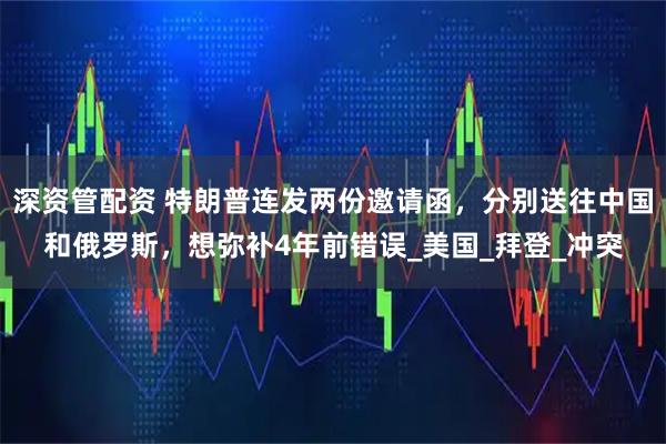 深资管配资 特朗普连发两份邀请函，分别送往中国和俄罗斯，想弥补4年前错误_美国_拜登_冲突
