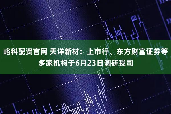 峪科配资官网 天洋新材：上市行、东方财富证券等多家机构于6月23日调研我司
