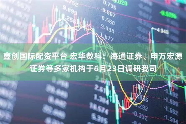鑫创国际配资平台 宏华数科：海通证券、申万宏源证券等多家机构于6月23日调研我司