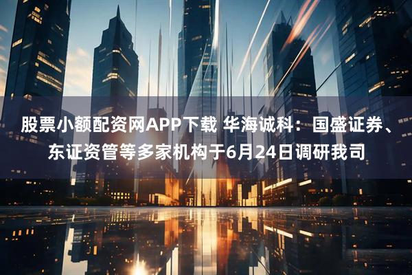 股票小额配资网APP下载 华海诚科：国盛证券、东证资管等多家机构于6月24日调研我司