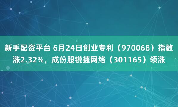 新手配资平台 6月24日创业专利（970068）指数涨2.32%，成份股锐捷网络（301165）领涨