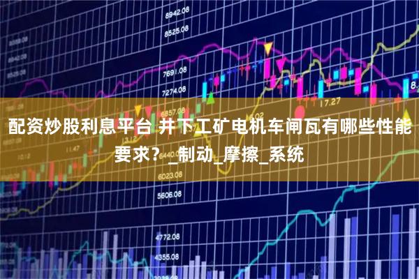 配资炒股利息平台 井下工矿电机车闸瓦有哪些性能要求？_制动_摩擦_系统