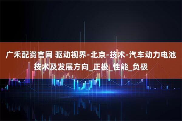 广禾配资官网 驱动视界-北京-技术-汽车动力电池技术及发展方向_正极_性能_负极