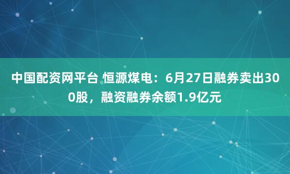 中国配资网平台 恒源煤电：6月27日融券卖出300股，融资融券余额1.9亿元