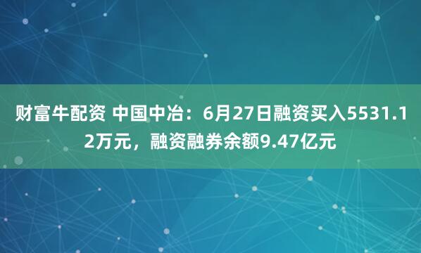 财富牛配资 中国中冶：6月27日融资买入5531.12万元，融资融券余额9.47亿元
