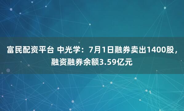 富民配资平台 中光学：7月1日融券卖出1400股，融资融券余额3.59亿元