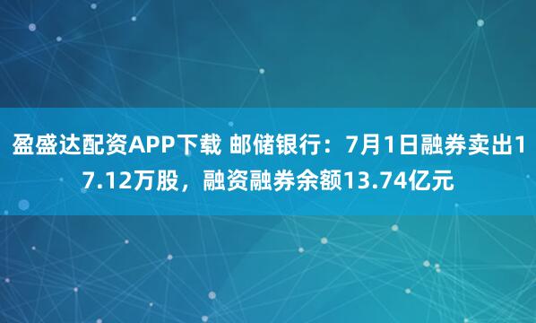 盈盛达配资APP下载 邮储银行：7月1日融券卖出17.12万股，融资融券余额13.74亿元
