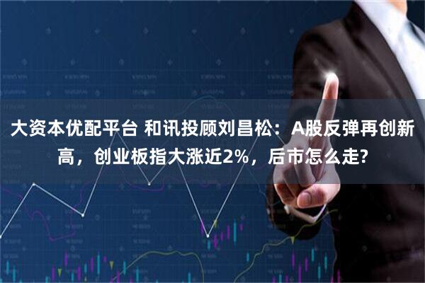 大资本优配平台 和讯投顾刘昌松：A股反弹再创新高，创业板指大涨近2%，后市怎么走?