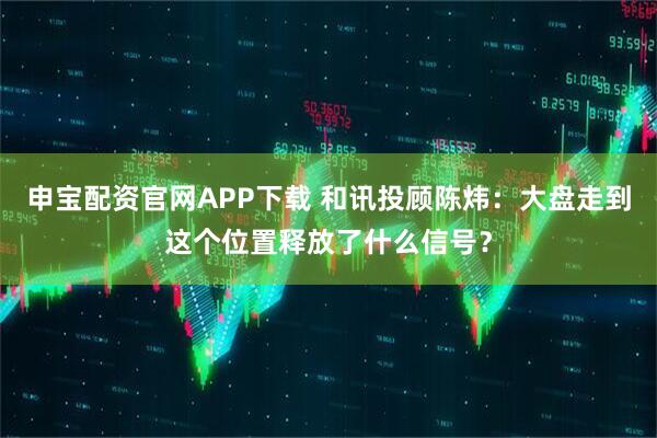 申宝配资官网APP下载 和讯投顾陈炜：大盘走到这个位置释放了什么信号？