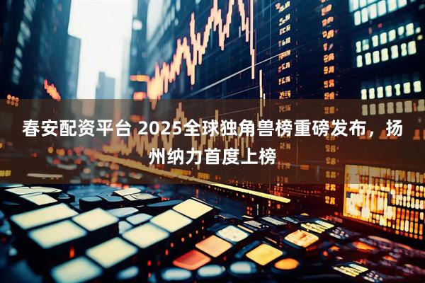 春安配资平台 2025全球独角兽榜重磅发布，扬州纳力首度上榜