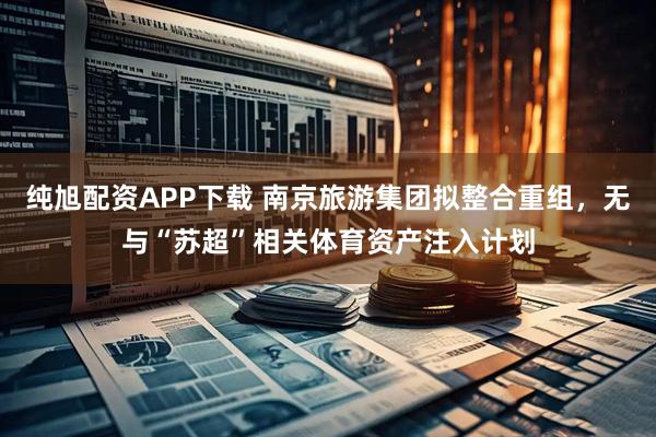 纯旭配资APP下载 南京旅游集团拟整合重组，无与“苏超”相关体育资产注入计划