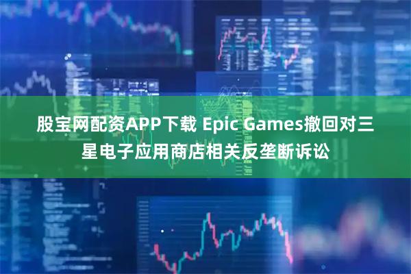 股宝网配资APP下载 Epic Games撤回对三星电子应用商店相关反垄断诉讼