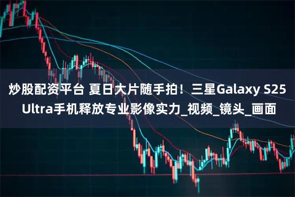炒股配资平台 夏日大片随手拍！三星Galaxy S25 Ultra手机释放专业影像实力_视频_镜头_画面