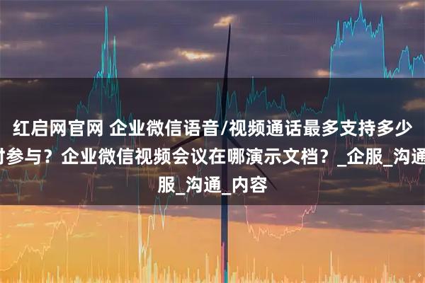 红启网官网 企业微信语音/视频通话最多支持多少人同时参与？企业微信视频会议在哪演示文档？_企服_沟通_内容