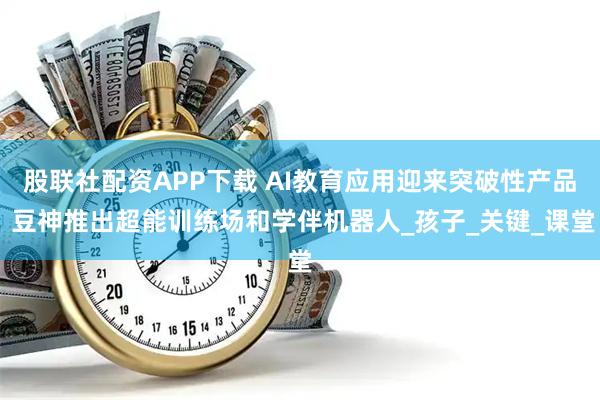 股联社配资APP下载 AI教育应用迎来突破性产品 豆神推出超能训练场和学伴机器人_孩子_关键_课堂