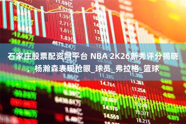 石家庄股票配资网平台 NBA 2K26新秀评分揭晓，杨瀚森表现抢眼_球员_弗拉格_篮球