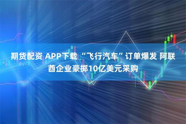 期货配资 APP下载 “飞行汽车”订单爆发 阿联酋企业豪掷10亿美元采购