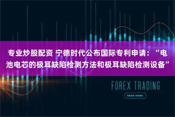 专业炒股配资 宁德时代公布国际专利申请：“电池电芯的极耳缺陷检测方法和极耳缺陷检测设备”