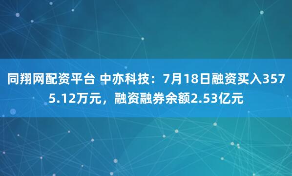 同翔网配资平台 中亦科技：7月18日融资买入3575.12万元，融资融券余额2.53亿元