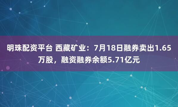 明珠配资平台 西藏矿业：7月18日融券卖出1.65万股，融资融券余额5.71亿元