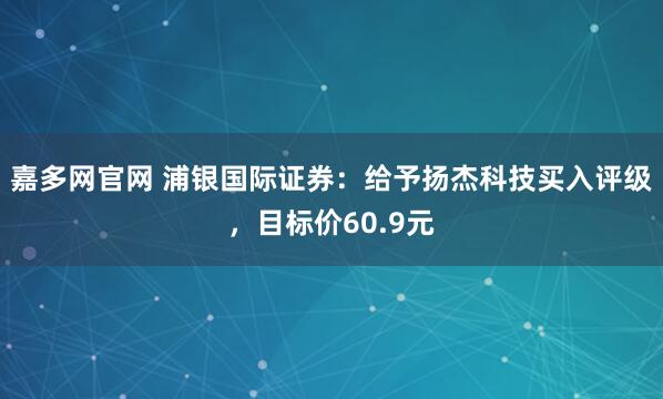 嘉多网官网 浦银国际证券：给予扬杰科技买入评级，目标价60.9元