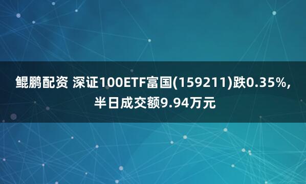 鲲鹏配资 深证100ETF富国(159211)跌0.35%, 半日成交额9.94万元