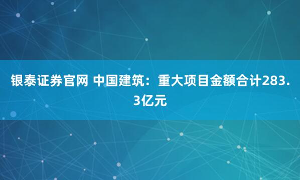 银泰证券官网 中国建筑：重大项目金额合计283.3亿元