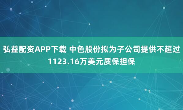 弘益配资APP下载 中色股份拟为子公司提供不超过1123.16万美元质保担保