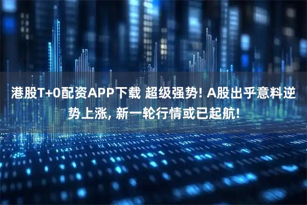 港股T+0配资APP下载 超级强势! A股出乎意料逆势上涨, 新一轮行情或已起航!