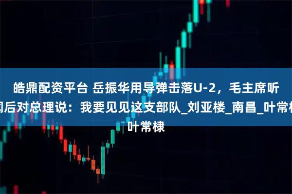 皓鼎配资平台 岳振华用导弹击落U-2，毛主席听闻后对总理说：我要见见这支部队_刘亚楼_南昌_叶常棣