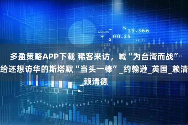 多盈策略APP下载 稀客来访，喊“为台湾而战”！给还想访华的斯塔默“当头一棒”_约翰逊_英国_赖清德