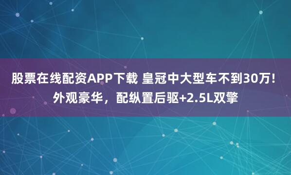 股票在线配资APP下载 皇冠中大型车不到30万! 外观豪华，配纵置后驱+2.5L双擎