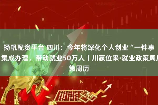 扬帆配资平台 四川：今年将深化个人创业“一件事”集成办理，带动就业50万人丨川赢位来·就业政策周历