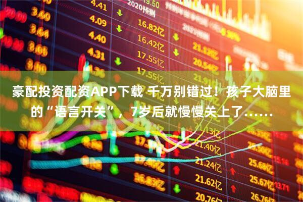 豪配投资配资APP下载 千万别错过！孩子大脑里的“语言开关”，7岁后就慢慢关上了……