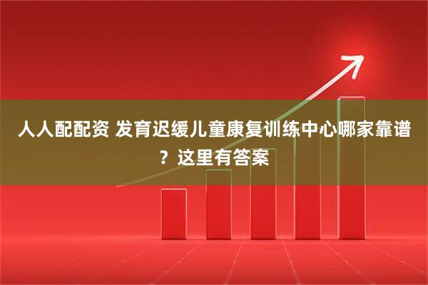 人人配配资 发育迟缓儿童康复训练中心哪家靠谱？这里有答案