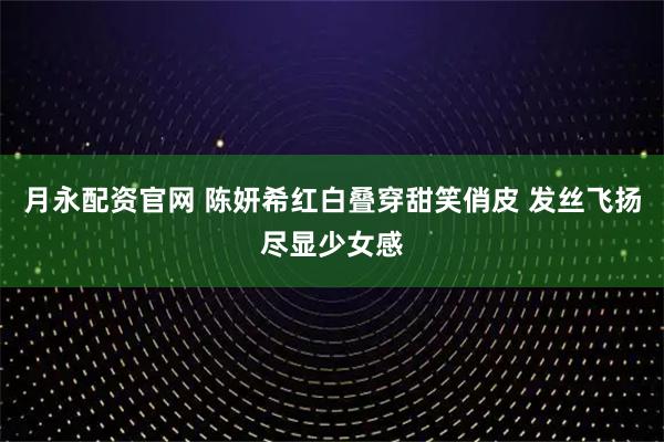 月永配资官网 陈妍希红白叠穿甜笑俏皮 发丝飞扬尽显少女感