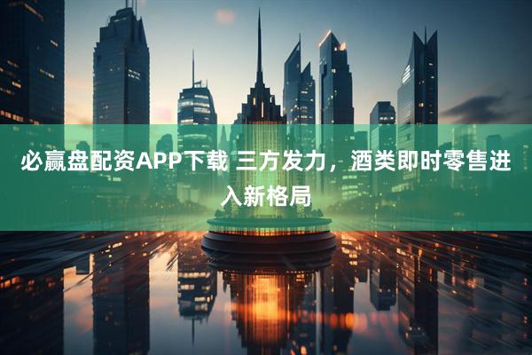 必赢盘配资APP下载 三方发力，酒类即时零售进入新格局