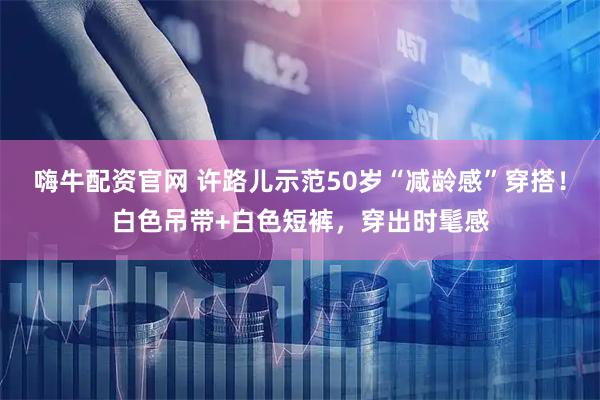 嗨牛配资官网 许路儿示范50岁“减龄感”穿搭！白色吊带+白色短裤，穿出时髦感