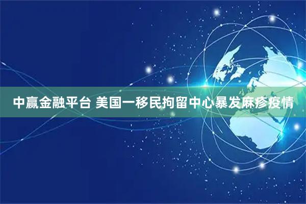 中赢金融平台 美国一移民拘留中心暴发麻疹疫情