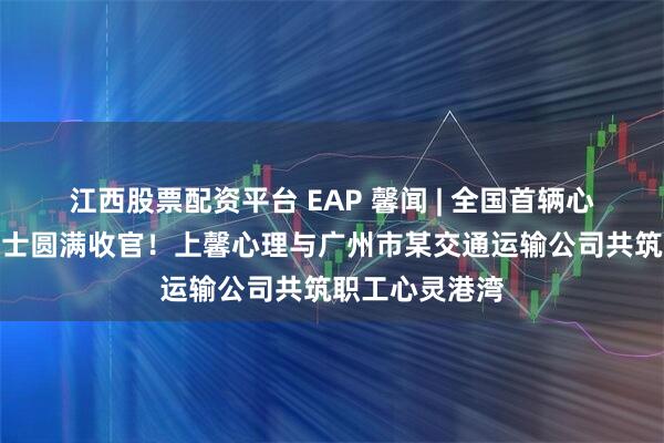 江西股票配资平台 EAP 馨闻 | 全国首辆心理关爱主题巴士圆满收官！上馨心理与广州市某交通运输公司共筑职工心灵港湾