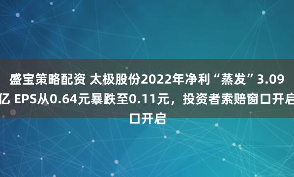 盛宝策略配资 太极股份2022年净利“蒸发”3.09亿 EPS从0.64元暴跌至0.11元，投资者索赔窗口开启